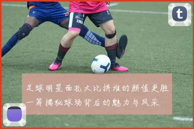 足球明星面孔大比拼谁的颜值更胜一筹揭秘球场背后的魅力与风采