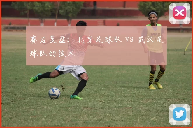 赛后复盘：北京足球队 vs 武汉足球队的技术