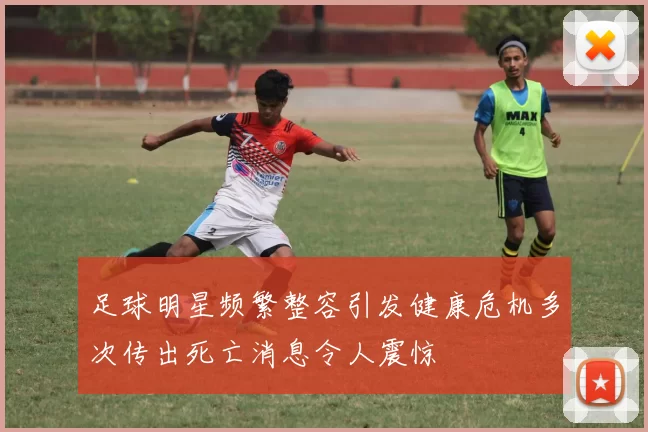 足球明星频繁整容引发健康危机多次传出死亡消息令人震惊