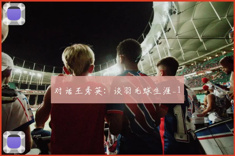 对话王秀英：谈羽毛球生涯_1