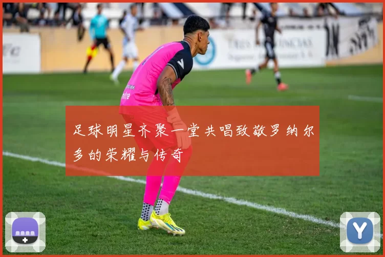 足球明星齐聚一堂共唱致敬罗纳尔多的荣耀与传奇