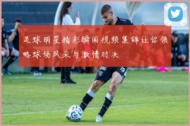 足球明星精彩瞬间视频集锦让你领略球场风采与激情对决