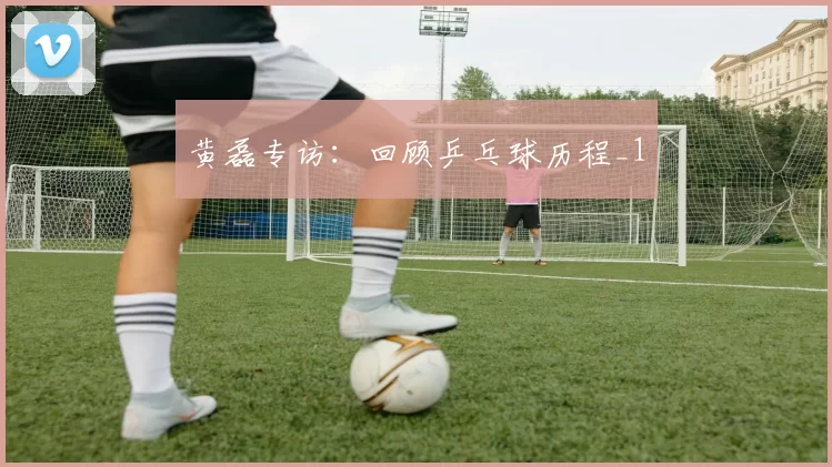 黄磊专访：回顾乒乓球历程_1