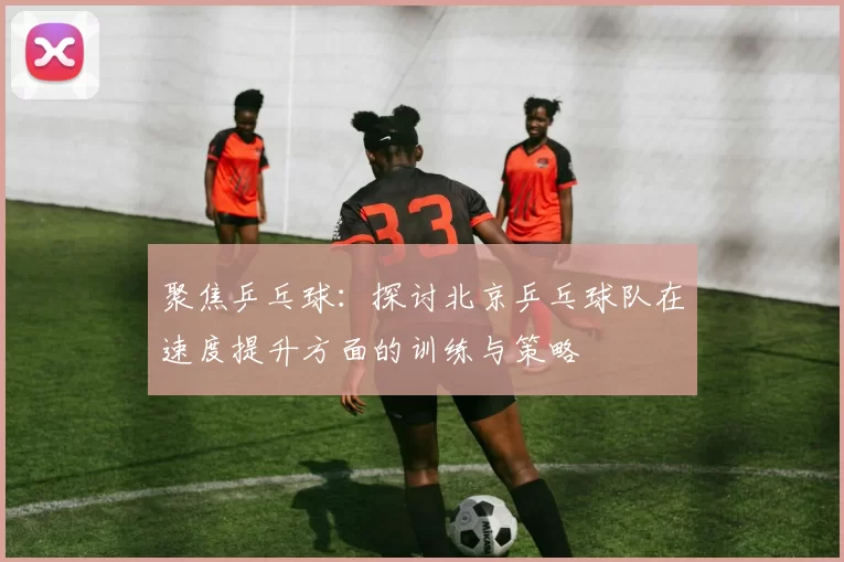 聚焦乒乓球：探讨北京乒乓球队在速度提升方面的训练与策略
