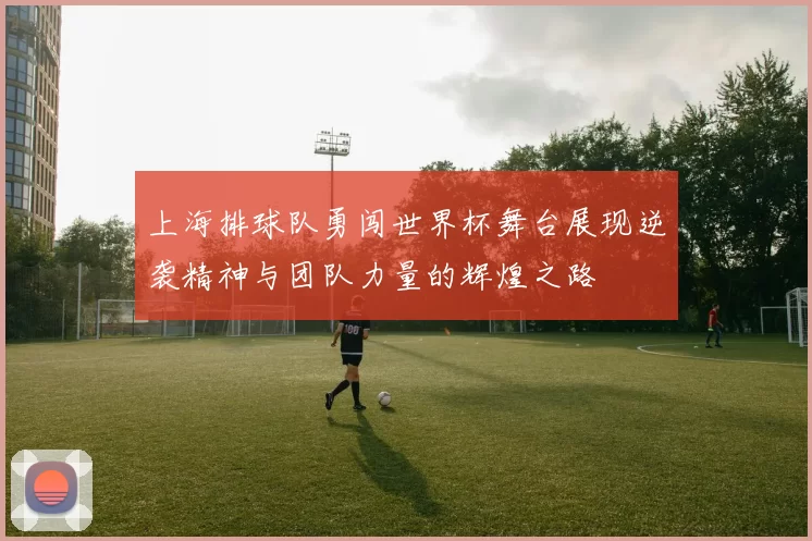 上海排球队勇闯世界杯舞台展现逆袭精神与团队力量的辉煌之路