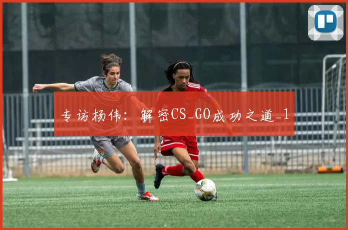 专访杨伟：解密CS_GO成功之道_1